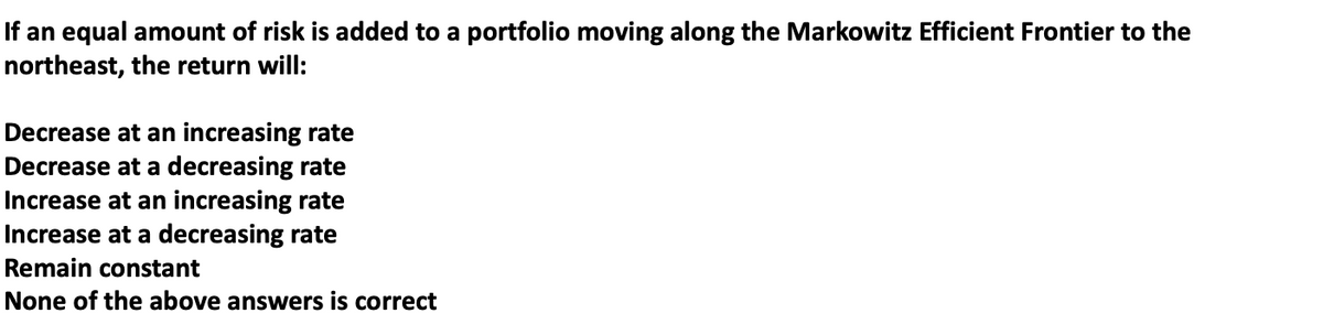 If an equal amount of risk is added to a portfolio moving along the Markowitz Efficient Frontier to the
northeast, the return will:
Decrease at an increasing rate
Decrease at a decreasing rate
Increase at an increasing rate
Increase at a decreasing rate
Remain constant
None of the above answers is correct