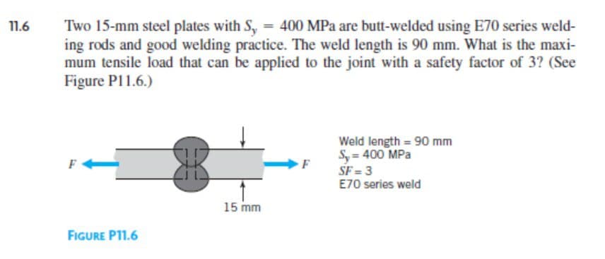 11.6
Two 15-mm steel plates with Sy = 400 MPa are butt-welded using E70 series weld-
ing rods and good welding practice. The weld length is 90 mm. What is the maxi-
mum tensile load that can be applied to the joint with a safety factor of 3? (See
Figure P11.6.)
F
FIGURE P11.6
15 mm
F
Weld length = 90 mm
S, = 400 MPa
SF=3
E70 series weld