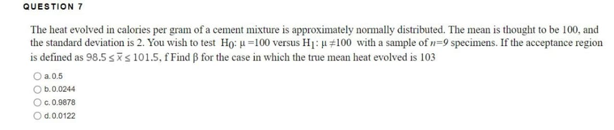 QUESTION 7
The heat evolved in calories per gram of a cement mixture is approximately normally distributed. The mean is thought to be 100, and
the standard deviation is 2. You wish to test Ho: μ =100 versus H₁: μ #100 with a sample of n=9 specimens. If the acceptance region
is defined as 98.5 ≤x≤ 101.5, f Find ß for the case in which the true mean heat evolved is 103
O a.0.5
b. 0.0244
O c.0.9878
O d. 0.0122