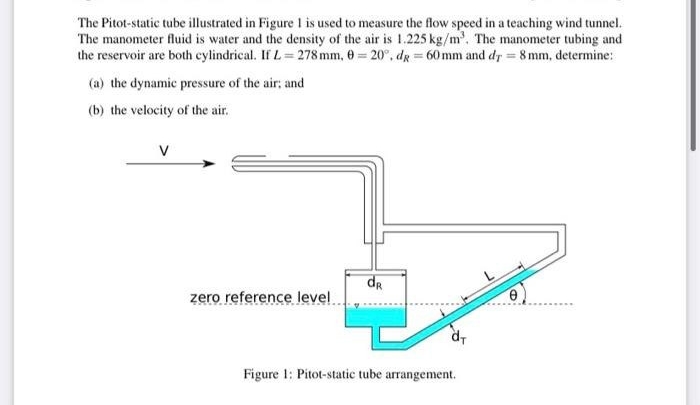 The Pitot-static tube illustrated in Figure 1 is used to measure the flow speed in a teaching wind tunnel.
The manometer fluid is water and the density of the air is 1.225 kg/m³. The manometer tubing and
the reservoir are both cylindrical. If L=278 mm, 0 = 20°, dg = 60 mm and dr = 8 mm, determine:
(a) the dynamic pressure of the air; and
(b) the velocity of the air.
V
zero reference level
dr
d₁
Figure 1: Pitot-static tube arrangement.