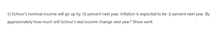 1) Schnur's nominal income will go up by 12 percent next year. Inflation is expected to be -2 percent next year. By
approximately how much will Schnur's real income change next year? Show work
