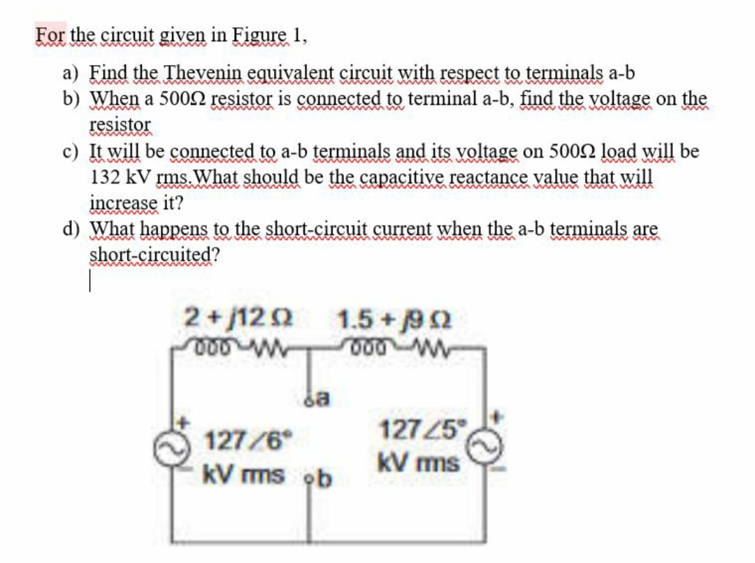 For the circuit given in Figure 1,
a) Find the Thevenin equivalent circuit with respect to terminals a-b
b) When a 5000 resistor is connected to terminal a-b, find the voltage on the
resistor
wwwwwwmm
c) It will be connected to a-b terminals and its voltage on 5000 load will be
132 kV rms. What should be the capacitive reactance value that will
increase it?
wwwwwwwww
d) What happens to the short-circuit current when the a-b terminals are
short-circuited?
2+1202
000 m
da
127/6
kV rms ob
1.5 +/902
000 w
12725
kV ms