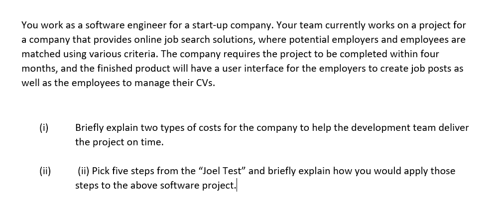 You work as a software engineer for a start-up company. Your team currently works on a project for
a company that provides online job search solutions, where potential employers and employees are
matched using various criteria. The company requires the project to be completed within four
months, and the finished product will have a user interface for the employers to create job posts as
well as the employees to manage their CVs.
(i)
Briefly explain two types of costs for the company to help the development team deliver
the project on time.
(ii)
(ii) Pick five steps from the "Joel Test" and briefly explain how you would apply those
steps to the above software project.