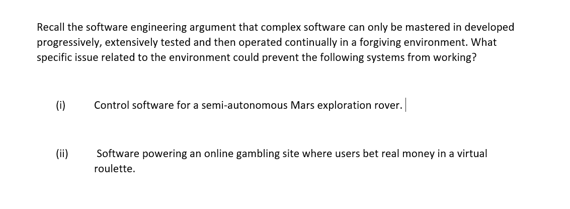 Recall the software engineering argument that complex software can only be mastered in developed
progressively, extensively tested and then operated continually in a forgiving environment. What
specific issue related to the environment could prevent the following systems from working?
(i)
Control software for a semi-autonomous Mars exploration rover. |
(ii)
Software powering an online gambling site where users bet real money in a virtual
roulette.