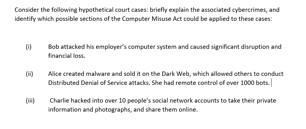 Consider the following hypothetical court cases: briefly explain the associated cybercrimes, and
identify which possible sections of the Computer Misuse Act could be applied to these cases:
(i)
Bob attacked his employer's computer system and caused significant disruption and
financial loss.
(ii)
Alice created malware and sold it on the Dark Web, which allowed others to conduct
Distributed Denial of Service attacks. She had remote control of over 1000 bots.
(iii)
Charlie hacked into over 10 people's social network accounts to take their private
information and photographs, and share them online.