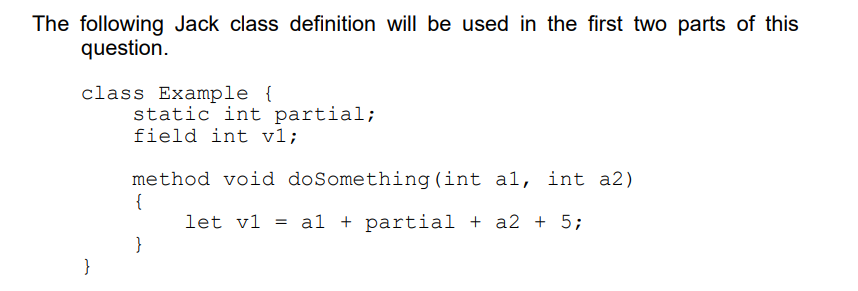 The following Jack class definition will be used in the first two parts of this
question.
class Example {
static int partial;
field int v1;
method void doSomething (int al, int a2)
{
let v1 = al + partial + a2 + 5;
}
}