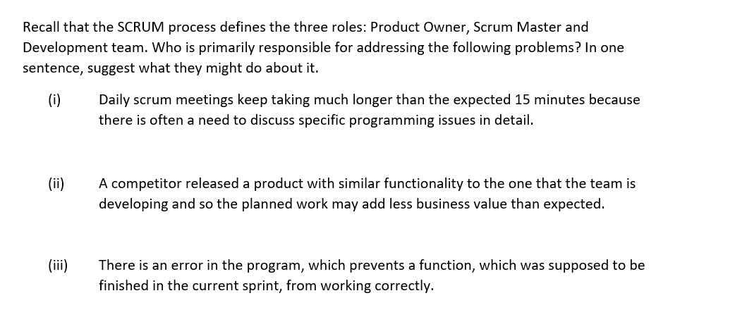 Recall that the SCRUM process defines the three roles: Product Owner, Scrum Master and
Development team. Who is primarily responsible for addressing the following problems? In one
sentence, suggest what they might do about it.
(i)
Daily scrum meetings keep taking much longer than the expected 15 minutes because
there is often a need to discuss specific programming issues in detail.
(ii)
A competitor released a product with similar functionality to the one that the team is
developing and so the planned work may add less business value than expected.
(iii)
There is an error in the program, which prevents a function, which was supposed to be
finished in the current sprint, from working correctly.