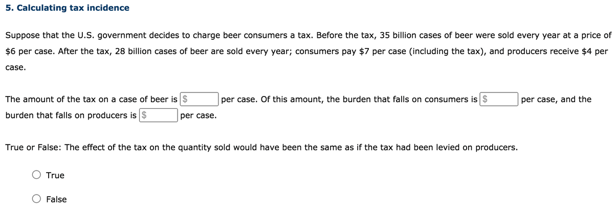 5. Calculating tax incidence
Suppose that the U.S. government decides to charge beer consumers a tax. Before the tax, 35 billion cases of beer were sold every year at a price of
$6 per case. After the tax, 28 billion cases of beer are sold every year; consumers pay $7 per case (including the tax), and producers receive $4 per
case.
The amount of the tax on a case of beer is $
per case. Of this amount, the burden that falls on consumers is $
per case, and the
burden that falls on producers is $
per case.
True or False: The effect of the tax on the quantity sold would have been the same as if the tax had been levied on producers.
True
False
