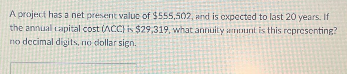 A project has a net present value of $555,502, and is expected to last 20 years. If
the annual capital cost (ACC) is $29,319, what annuity amount is this representing?
no decimal digits, no dollar sign.
