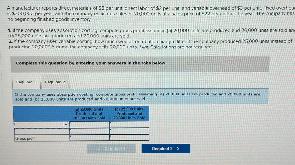 A manufacturer reports direct materials of $5 per unit, direct labor of $2 per unit, and variable overhead of $3 per unit. Fixed overhead
is $200,000 per year, and the company estimates sales of 20,000 units at a sales price of $22 per unit for the year. The company has
no beginning finished goods inventory.
1. If the company uses absorption costing, compute gross profit assuming (a) 20,000 units are produced and 20,000 units are sold and
(b) 25,000 units are produced and 20,000 units are sold.
2. If the company uses variable costing, how much would contribution margin differ if the company produced 25,000 units instead of
producing 20,000? Assume the company sells 20,000 units. Hint: Calculations are not required.
Complete this question by entering your answers in the tabs below.
Required 1 Required 2
If the company uses absorption costing, compute gross profit assuming (a) 20,000 units are produced and 20,000 units are
sold and (b) 25,000 units are produced and 20,000 units are sold.
(a) 20,000 Units
Produced and
20,000 Units Sold
(b) 25,000 Units
Produced and
20,000 Units Sold
Gross profit
<Required 1
Required 2 >