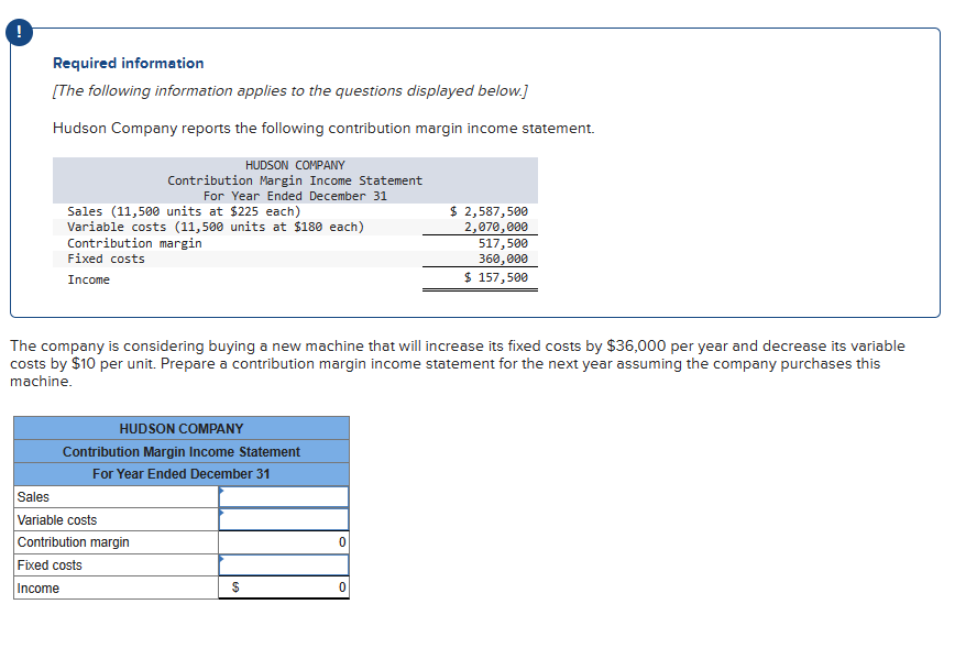 Required information
[The following information applies to the questions displayed below.]
Hudson Company reports the following contribution margin income statement.
HUDSON COMPANY
Contribution Margin Income Statement
For Year Ended December 31
Sales (11,500 units at $225 each)
Variable costs (11,500 units at $180 each)
Contribution margin
Fixed costs
Income
$ 2,587,500
2,070,000
517,500
360,000
$ 157,500
The company is considering buying a new machine that will increase its fixed costs by $36,000 per year and decrease its variable
costs by $10 per unit. Prepare a contribution margin income statement for the next year assuming the company purchases this
machine.
HUDSON COMPANY
Contribution Margin Income Statement
For Year Ended December 31
Sales
Variable costs
Contribution margin
Fixed costs
Income
0
$
0