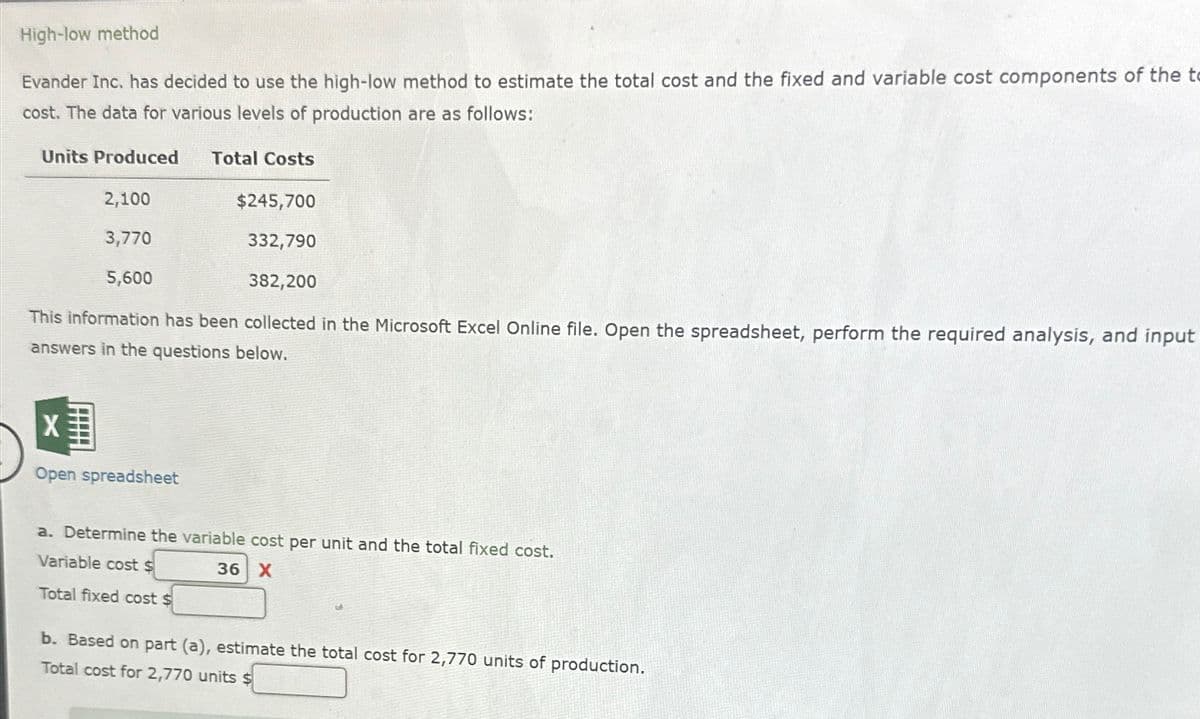 High-low method
Evander Inc. has decided to use the high-low method to estimate the total cost and the fixed and variable cost components of the t
cost. The data for various levels of production are as follows:
Units Produced
Total Costs
2,100
3,770
5,600
$245,700
332,790
382,200
This information has been collected in the Microsoft Excel Online file. Open the spreadsheet, perform the required analysis, and input
answers in the questions below.
X
Open spreadsheet
a. Determine the variable cost per unit and the total fixed cost.
Variable cost $
Total fixed cost $
36 X
b. Based on part (a), estimate the total cost for 2,770 units of production.
Total cost for 2,770 units