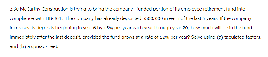 3.50 McCarthy Construction is trying to bring the company - funded portion of its employee retirement fund into
compliance with HB-301. The company has already deposited $500,000 in each of the last 5 years. If the company
increases its deposits beginning in year 6 by 15% per year each year through year 20, how much will be in the fund
immediately after the last deposit, provided the fund grows at a rate of 12% per year? Solve using (a) tabulated factors,
and (b) a spreadsheet.