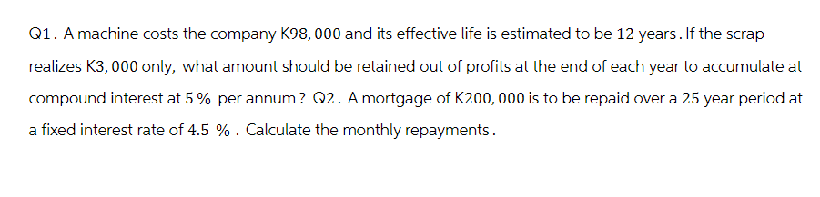 Q1. A machine costs the company K98,000 and its effective life is estimated to be 12 years. If the scrap
realizes K3,000 only, what amount should be retained out of profits at the end of each year to accumulate at
compound interest at 5% per annum? Q2. A mortgage of K200,000 is to be repaid over a 25 year period at
a fixed interest rate of 4.5 %. Calculate the monthly repayments.