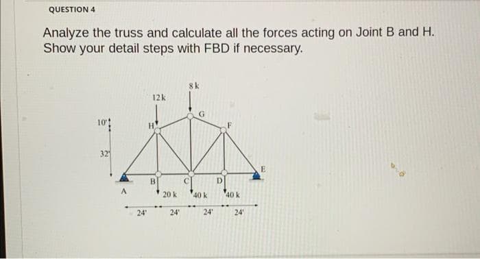 QUESTION 4
Analyze the truss and calculate all the forces acting on Joint B and H.
Show your detail steps with FBD if necessary.
10%
321
A
24'
12k
H
B
20 k
24'
8k
G
40 k
24'
D
40 k
24'
E