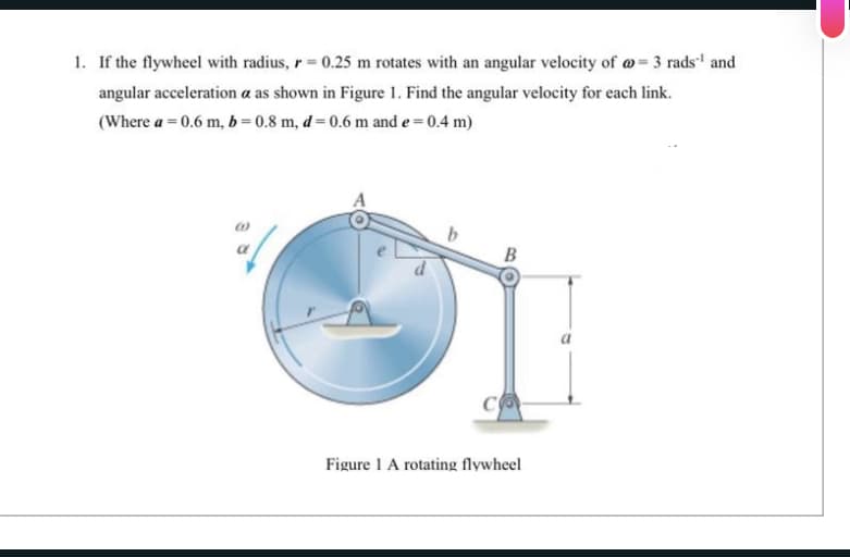 1. If the flywheel with radius, r = 0.25 m rotates with an angular velocity of @= 3 rads¹ and
angular acceleration a as shown in Figure 1. Find the angular velocity for each link.
(Where a = 0.6 m, b=0.8 m, d = 0.6 m and e = 0.4 m)
B
Figure 1 A rotating flywheel