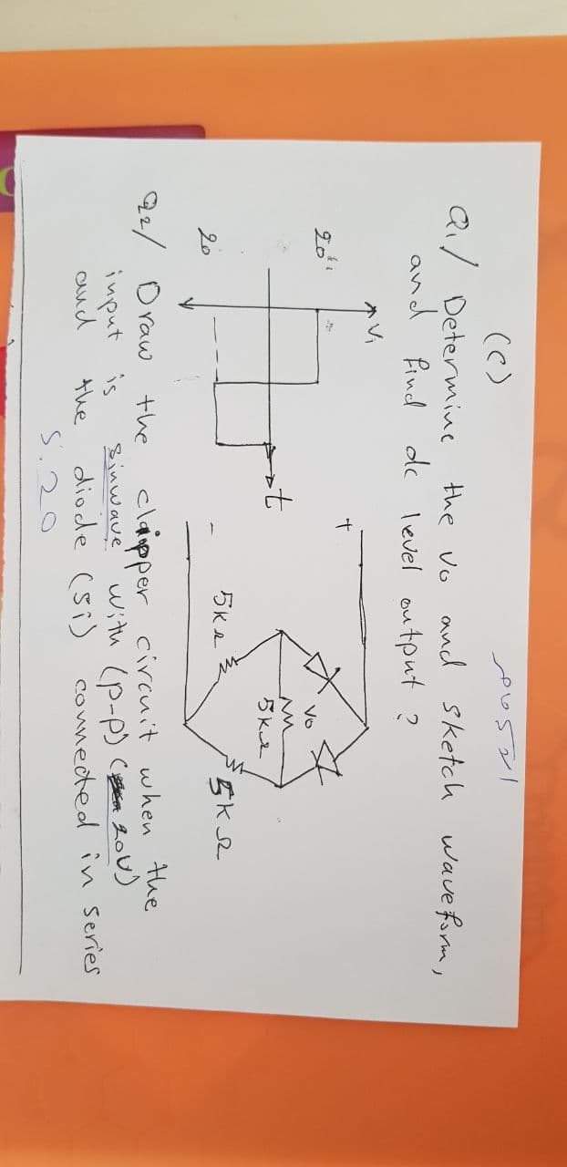 (C)
Q/ Determine
and find dc level output ?
the vo and sketch wave form,
Vi
20
Vo
20
22/ Draw
input is
aud
the
the
claipper circuit when the
Sinwave
with (p-p) Cn 20U)
diode (si) connected in Series
