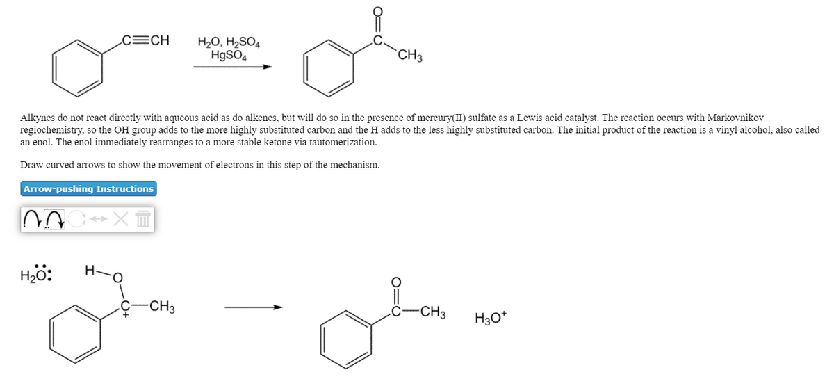 CCH
H20, H2SO4
H9SO4
CH3
Alkynes do not react directly with aqueous acid as do alkenes, but will do so in the presence of mercury(II) sulfate as a Lewis acid catalyst. The reaction occurs with Markovnikov
regiochemistry, so the OH group adds to the more highly substituted carbon and the H adds to the less highly substituted carbon. The initial product of the reaction is a vinyl alcohol, also called
an enol. The enol immediately rearranges to a more stable ketone via tautomerization.
Draw curved arrows to show the movement of electrons in this step of the mechanism.
Arrow-pushing Instructions
Hjö:
-CH3
-CH3
H3O*
