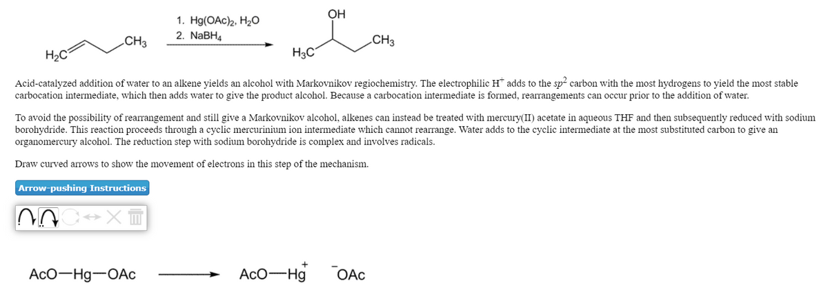 OH
1. Hg(OAc)2, H20
2. NaBH4
.CH3
CH3
H2C
H3C
Acid-catalyzed addition of water to an alkene yields an alcohol with Markovnikov regiochemistry. The electrophilic H* adds to the sp2 carbon with the most hydrogens to yield the most stable
carbocation intermediate, which then adds water to give the product alcohol. Because a carbocation intermediate is formed, rearrangements can occur prior to the addition of water.
To avoid the possibility of rearrangement and still give a Markovnikov alcohol, alkenes can instead be treated with mercury(II) acetate in aqueous THF and then subsequently reduced with sodium
borohydride. This reaction proceeds through a cyclic mercurinium ion intermediate which cannot rearrange. Water adds to the cyclic intermediate at the most substituted carbon to give an
organomercury alcohol. The reduction step with sodium borohydride is complex and involves radicals.
Draw curved arrows to show the movement of electrons in this step of the mechanism.
Arrow-pushing Instructions
AcO-Hg-OAc
AcO-Hg
OAc
