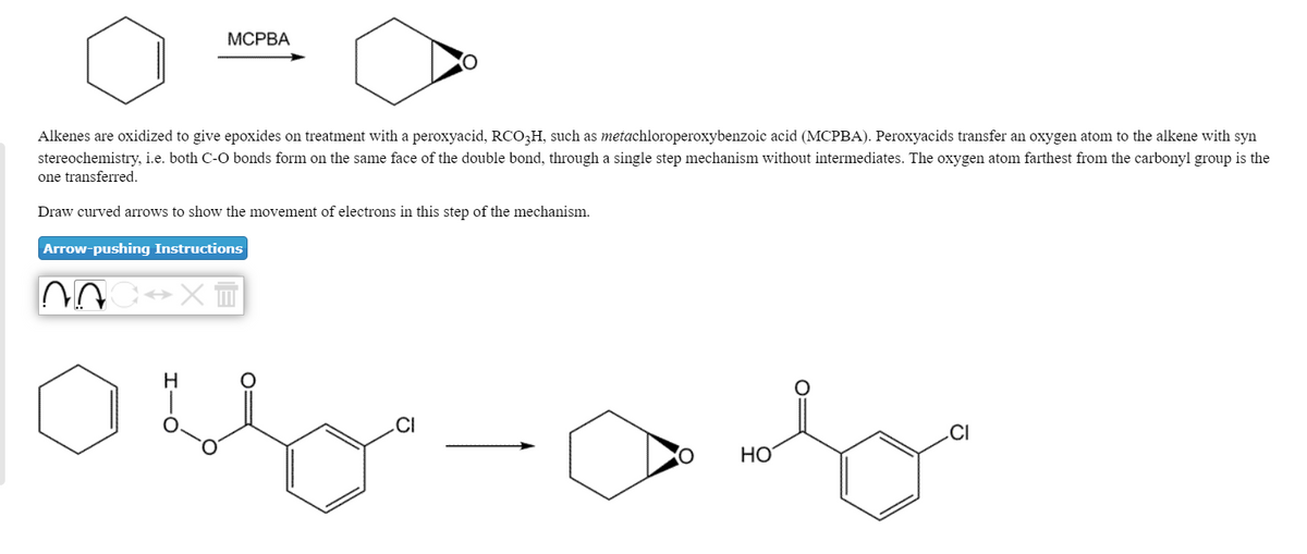 МСРВА
Alkenes are oxidized to give epoxides on treatment with a peroxyacid, RCO3H, such as metachloroperoxybenzoic acid (MCPBA). Peroxyacids transfer an oxygen atom to the alkene with syn
stereochemistry, i.e. both C-O bonds form on the same face of the double bond, through a single step mechanism without intermediates. The oxygen atom farthest from the carbonyl group is the
one transferred.
Draw curved arrows to show the movement of electrons in this step of the mechanism.
Arrow-pushing Instructions
H
.CI
.CI
HO
