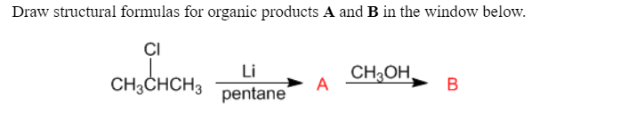 Draw structural formulas for organic products A and B in the window below.
ÇI
Li
CH3CHCH3
pentane
CH3OH,
A
В
