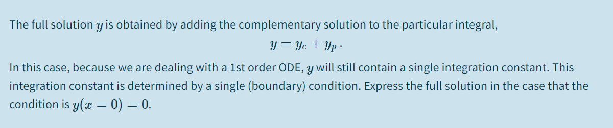The full solution y is obtained by adding the complementary solution to the particular integral,
y = Yc + Yp ·
In this case, because we are dealing with a 1st order ODE, y will still contain a single integration constant. This
integration constant is determined by a single (boundary) condition. Express the full solution in the case that the
condition is y(x = 0) = 0.
