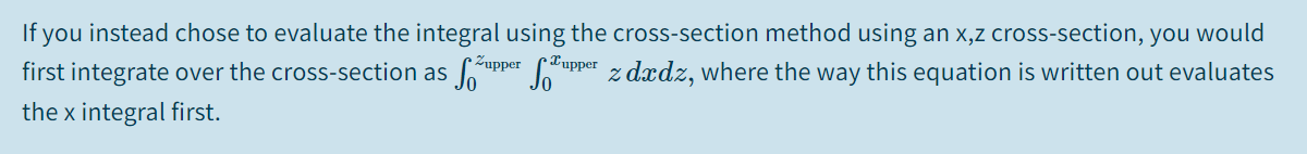 If you instead chose to evaluate the integral using the cross-section method using an x,z cross-section, you would
first integrate over the cross-section as
upper
Jo
•Lupper
z dzdz, where the way this equation is written out evaluates
the x integral first.
