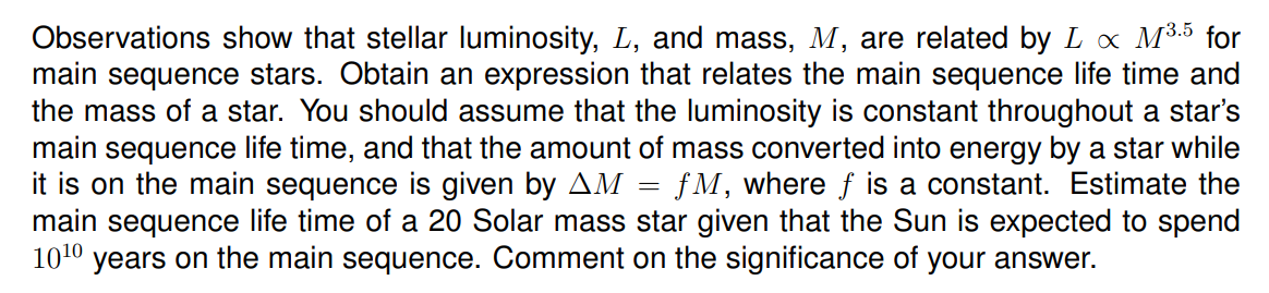 Observations show that stellar luminosity, L, and mass, M, are related by L x M3.5 for
main sequence stars. Obtain an expression that relates the main sequence life time and
the mass of a star. You should assume that the luminosity is constant throughout a star's
main sequence life time, and that the amount of mass converted into energy by a star while
it is on the main sequence is given by AM
main sequence life time of a 20 Solar mass star given that the Sun is expected to spend
1010 years on the main sequence. Comment on the significance of your answer.
fM, where f is a constant. Estimate the
