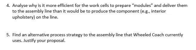 4. Analyse why is it more efficient for the work cells to prepare "modules" and deliver them
to the assembly line than it would be to produce the component (e.g., interior
upholstery) on the line.
5. Find an alternative process strategy to the assembly line that Wheeled Coach currently
uses. Justify your proposal.
