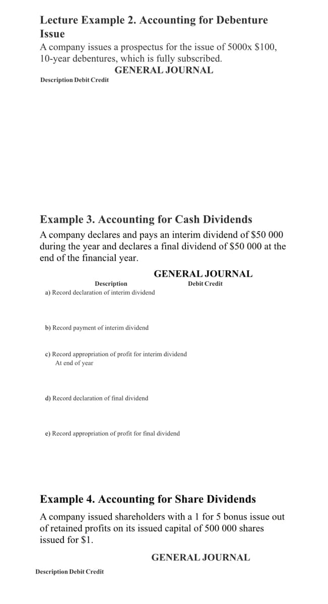 Lecture Example 2. Accounting for Debenture
Issue
A company issues a prospectus for the issue of 5000x $100,
10-year debentures, which is fully subscribed.
GENERAL JOURNAL
Description Debit Credit
Example 3. Accounting for Cash Dividends
A company declares and pays an interim dividend of $50 000
during the year and declares a final dividend of $50 000 at the
end of the financial year.
Description
a) Record declaration of interim dividend
b) Record payment of interim dividend
GENERAL JOURNAL
c) Record appropriation of profit for interim dividend
At end of year
d) Record declaration of final dividend
e) Record appropriation of profit for final dividend
Description Debit Credit
Debit Credit
Example 4. Accounting for Share Dividends
A company issued shareholders with a 1 for 5 bonus issue out
of retained profits on its issued capital of 500 000 shares
issued for $1.
GENERAL JOURNAL