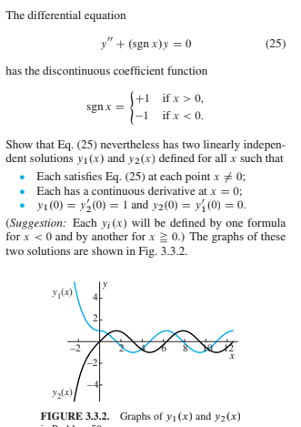The differential equation
y" + (sgn x)y = 0
(25)
has the discontinuous coefficient function
S+1 ifx > 0,
|-1 ifx < 0.
sgnx =
Show that Eq. (25) nevertheless has two linearly indepen-
dent solutions y1(x) and y2(x) defined for all x such that
• Each satisfies Eq. (25) at each point x # 0;
• Each has a continuous derivative at x = 0;
• yı (0) = y (0) = 1 and y2(0) = y (0) = 0.
(Suggestion: Each y¡(x) will be defined by one formula
for x < 0 and by another for x 2 0.) The graphs of these
two solutions are shown in Fig. 3.3.2.
у (к)
21
х
удх)
уда)
FIGURE 3.3.2. Graphs of y1 (x) and y2(x)
