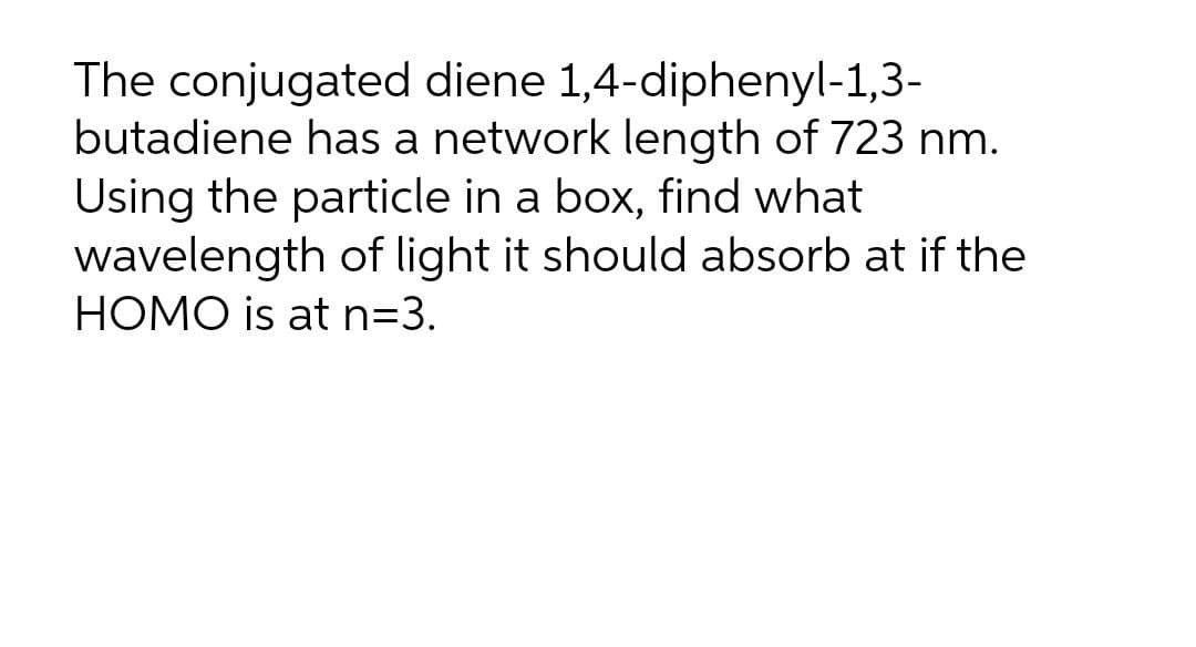 The conjugated diene 1,4-diphenyl-1,3-
butadiene has a network length of 723 nm.
Using the particle in a box, find what
wavelength of light it should absorb at if the
HOMO is at n=3.
