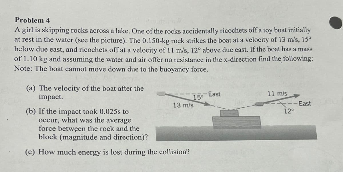 Problem 4
A girl is skipping rocks across a lake. One of the rocks accidentally ricochets off a toy boat initially
at rest in the water (see the picture). The 0.150-kg rock strikes the boat at a velocity of 13 m/s, 15°
below due east, and ricochets off at a velocity of 11 m/s, 12° above due east. If the boat has a mass
of 1.10 kg and assuming the water and air offer no resistance in the x-direction find the following:
Note: The boat cannot move down due to the buoyancy force.
(a) The velocity of the boat after the
impact.
(b) If the impact took 0.025s to
occur, what was the average
force between the rock and the
block (magnitude and direction)?
East
15°
11 m/s
13 m/s
--East
-East
12°
(c) How much energy is lost during the collision?