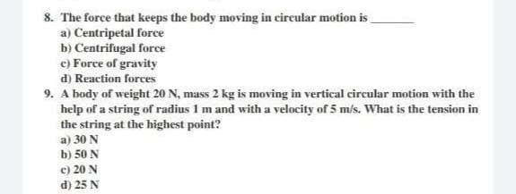 8. The force that keeps the body moving in circular motion is
a) Centripetal force
b) Centrifugal force
c) Force of gravity
d) Reaction forces
9. A body of weight 20 N, mass 2 kg is moving in vertical circular motion with the
help of a string of radius 1 m and with a velocity of 5 m/s. What is the tension in
the string at the highest point?
a) 30 N
b) 50 N
c) 20 N
d) 25 N