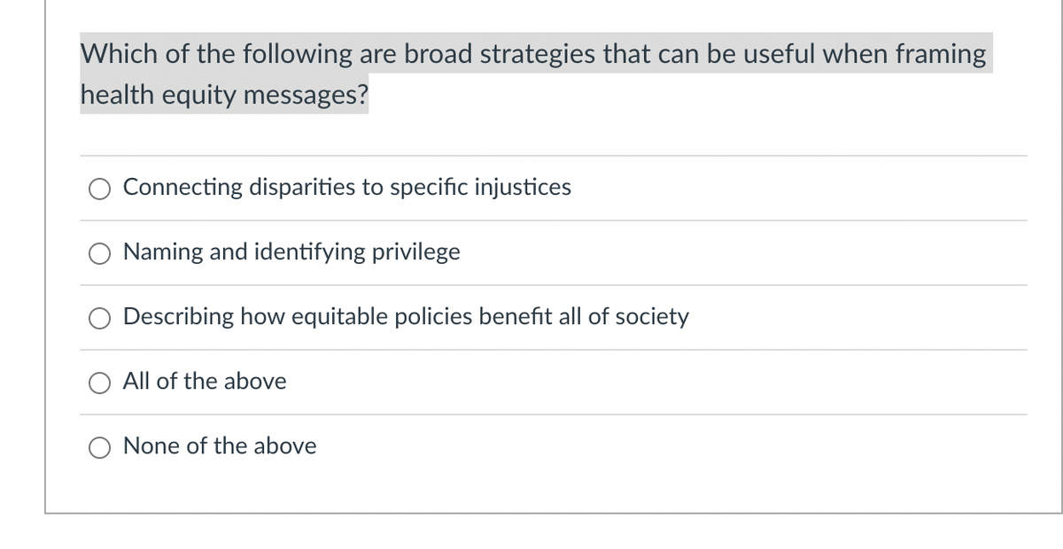Which of the following are broad strategies that can be useful when framing
health equity messages?
Connecting disparities to specific injustices
Naming and identifying privilege
Describing how equitable policies benefit all of society
All of the above
O None of the above
