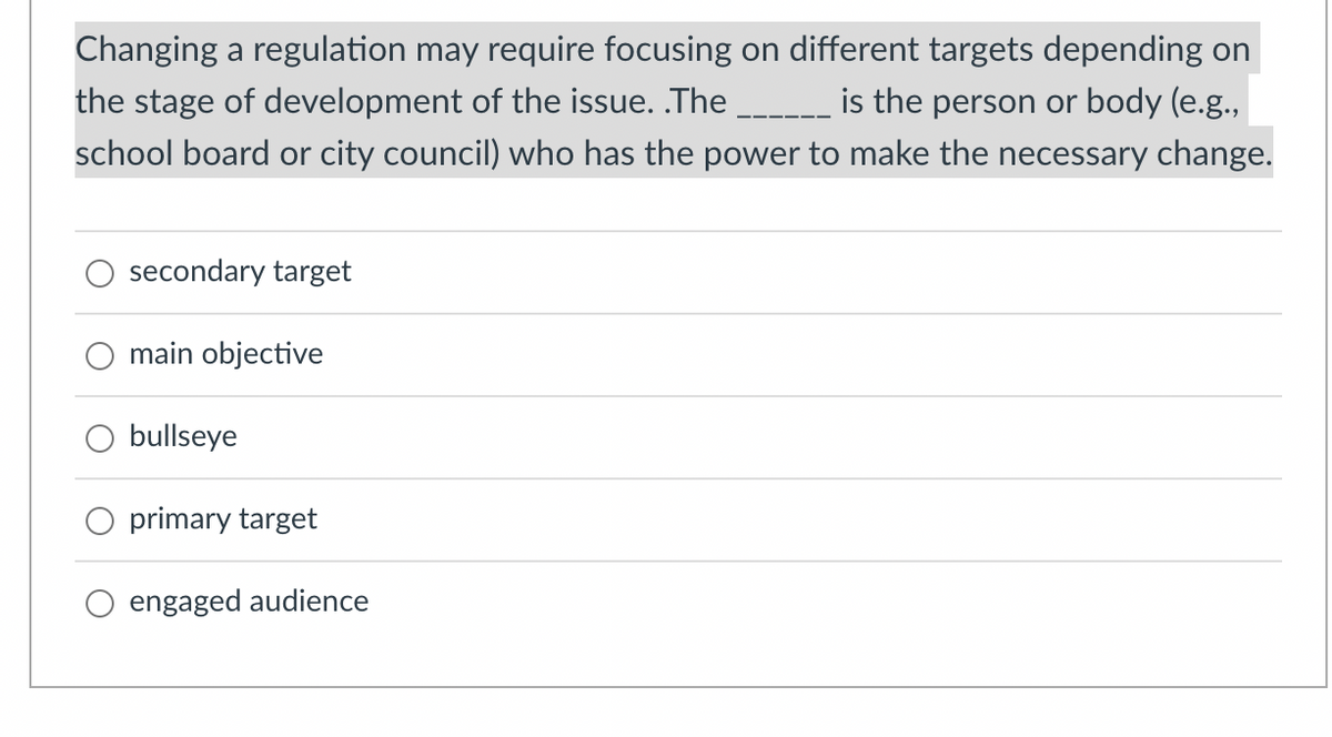 Changing a regulation may require focusing on different targets depending on
the stage of development of the issue. .The _ is the person or body (e.g.,
school board or city council) who has the power to make the necessary change.
secondary target
O main objective
O bullseye
O primary target
engaged audience
