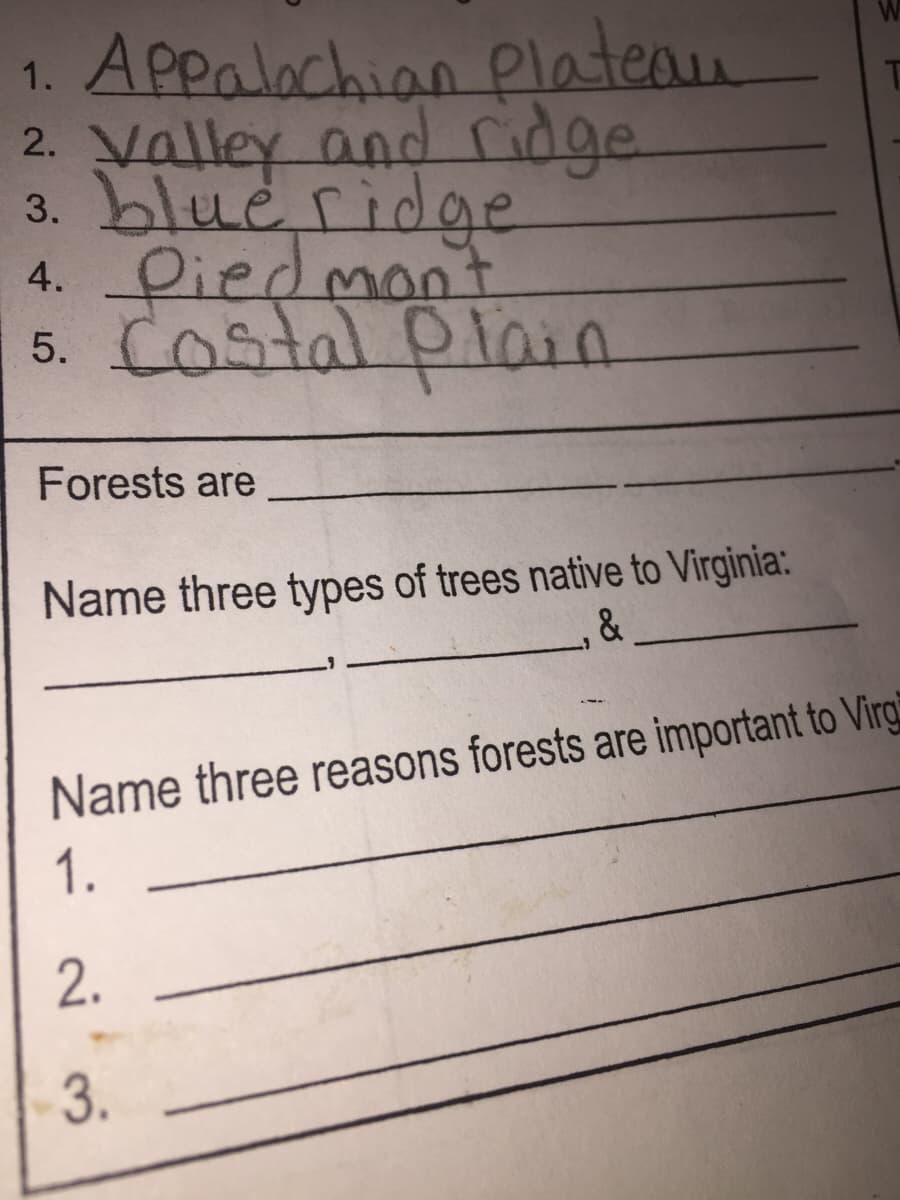 1. Appalochian Platean
2. Valley and ridge
3. blue ridge
4. 우iedenant
5. Costal plain
Forests are
Name three types of trees native to Virginia:
&
Name three reasons forests are important to Virg
1.
2.
3.
