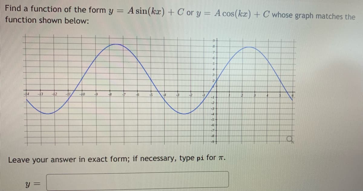 Find a function of the form y =
A sin(kx) + C or y = A cos(ka) + C whose graph matches the
function shown below:
9-
14
-13
-12
10
Leave your answer in exact form; if necessary, type pi for 7.
y =
