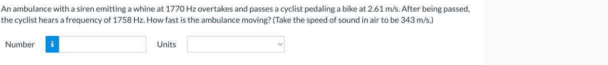 An ambulance with a siren emitting a whine at 1770 Hz overtakes and passes a cyclist pedaling a bike at 2.61 m/s. After being passed,
the cyclist hears a frequency of 1758 Hz. How fast is the ambulance moving? (Take the speed of sound in air to be 343 m/s.)
Number i
Units