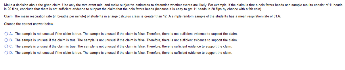 Make a decision about the given claim. Use only the rare event rule, and make subjective estimates to determine whether events are likely. For example, if the claim is that a coin favors heads and sample results consist of 11 heads
in 20 flips, conclude that there is not sufficient evidence to support the claim that the coin favors heads (because it is easy to get 11 heads in 20 flips by chance with a fair coin).
Claim: The mean respiration rate (in breaths per minute) of students in a large calculus class is greater than 12. A simple random sample of the students has a mean respiration rate of 31.6.
Choose the correct answer below.
O A. The sample is not unusual if the claim is true. The sample is unusual if the claim is false. Therefore, there is not sufficient evidence to support the claim.
O B. The sample is unusual if the claim is true. The sample is not unusual if the claim is false. Therefore, there is not sufficient evidence to support the claim.
O C. The sample is unusual if the claim is true. The sample is not unusual if the claim is false. Therefore, there is sufficient evidence to support the claim.
O D. The sample is not unusual if the claim is true. The sample is unusual if the claim is false. Therefore, there is sufficient evidence to support the claim.
