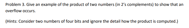 Problem 3. Give an example of the product of two numbers (in 2's complements) to show that an
overflow occurs.
(Hints: Consider two numbers of four bits and ignore the detail how the product is computed.)
