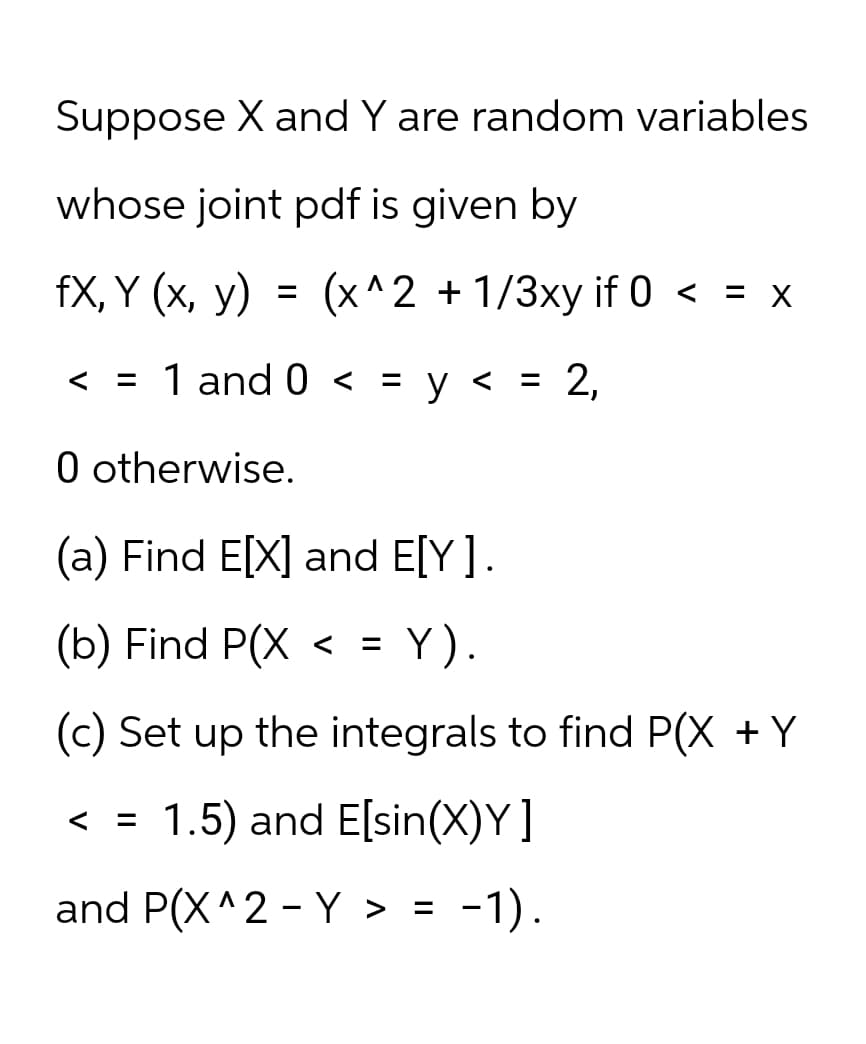 Suppose X and Y are random variables
whose joint pdf is given by
fX, Y (x, y) =
(x^2+1/3xy if 0 < = x
< = 1 and 0 < = y
= 2,
0 otherwise.
(a) Find E[X] and E[Y].
(b) Find P(X <
=
Y).
(c) Set up the integrals to find P(X + Y
< =
1.5) and E[sin(X)Y]
and P(X^2 Y > =
-
-1).