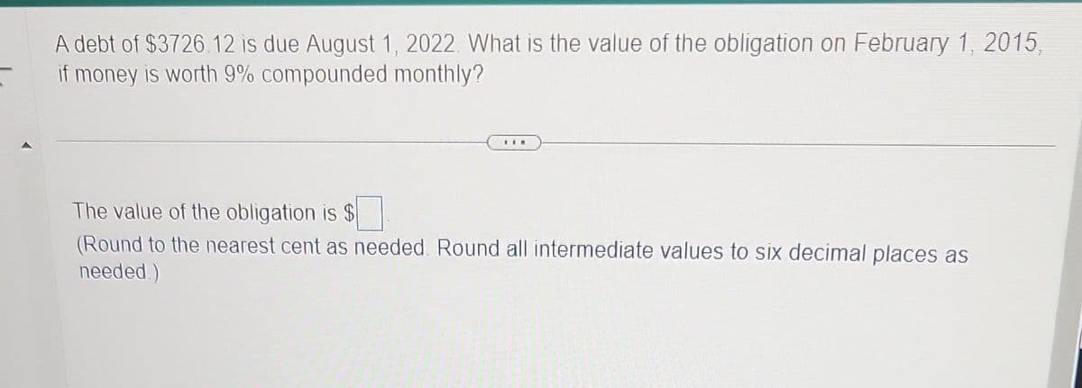 A debt of $3726.12 is due August 1, 2022. What is the value of the obligation on February 1, 2015,
if money is worth 9% compounded monthly?
The value of the obligation is $
(Round to the nearest cent as needed. Round all intermediate values to six decimal places as
needed.)