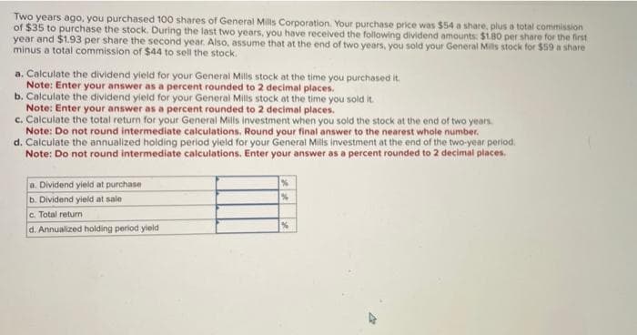 Two years ago, you purchased 100 shares of General Mills Corporation. Your purchase price was $54 a share, plus a total commission
of $35 to purchase the stock. During the last two years, you have received the following dividend amounts: $1.80 per share for the first
year and $1.93 per share the second year. Also, assume that at the end of two years, you sold your General Mills stock for $59 a share
minus a total commission of $44 to sell the stock.
a. Calculate the dividend yield for your General Mills stock at the time you purchased it.
Note: Enter your answer as a percent rounded to 2 decimal places.
b. Calculate the dividend yield for your General Mills stock at the time you sold it.
Note: Enter your answer as a percent rounded to 2 decimal places.
c. Calculate the total return for your General Mills investment when you sold the stock at the end of two years.
Note: Do not round intermediate calculations. Round your final answer to the nearest whole number.
d. Calculate the annualized holding period yield for your General Mills investment at the end of the two-year period.
Note: Do not round intermediate calculations. Enter your answer as a percent rounded to 2 decimal places.
a. Dividend yield at purchase
b. Dividend yield at sale
c. Total return
d. Annualized holding period yield
%
%