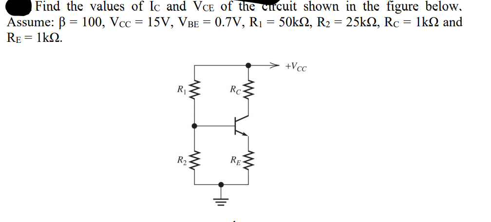 Find the values of Ic and VCE of the cucuit shown in the figure below.
Assume: B = 100, Vcc = 15V, VBE = 0.7V, R1 =
RE = 1kQ.
50k2, R2 = 25kN, Rc :
= 1k2 and
+Vcc
R
RC
R,
RE
