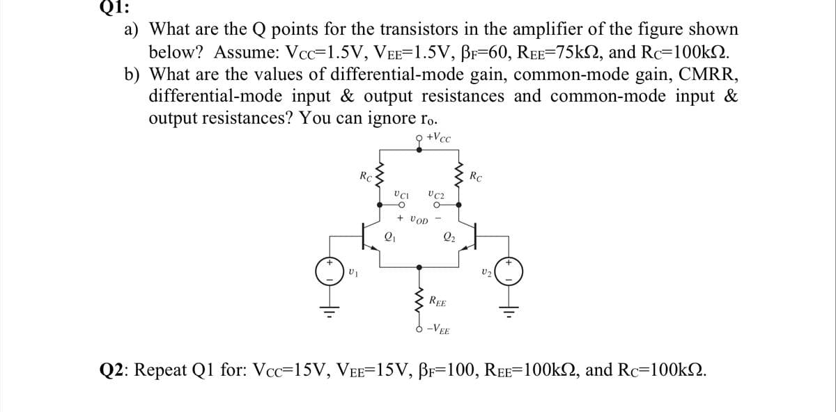 a) What are the Q points for the transistors in the amplifier of the figure shown
below? Assume: Vcc=1.5V, VEE=1.5V, BF=60, REE=75k2, and Rc=100k2.
b) What are the values of differential-mode gain, common-mode gain, CMRR,
differential-mode input & output resistances and common-mode input &
output resistances? You can ignore r.
Q1:
+Vcc
RC
RC
U C2
+ VOD
Q2
+
U2
REE
-VEE
Q2: Repeat Q1 for: Vcc=15V, VEE=15V, BF=100, REE=100k2, and Rc=100k2.
