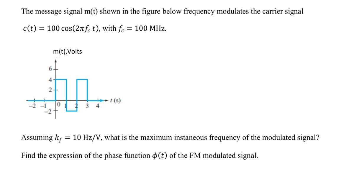 The message signal m(t) shown in the figure below frequency modulates the carrier signal
c(t) = 100 cos(2nf. t), with f. = 100 MHz.
m(t),Volts
4
+i (s)
3 4
Assuming kf = 10 Hz/V, what is the maximum instaneous frequency of the modulated signal?
Find the expression of the phase function p(t) of the FM modulated signal.
