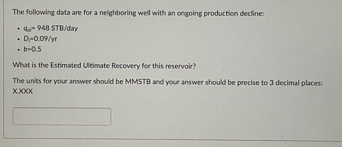 The following data are for a neighboring well with an ongoing production decline:
• qol- 948 STB/day
• D₁-0.09/yr
• b=0.5
.
What is the Estimated Ultimate Recovery for this reservoir?
The units for your answer should be MMSTB and your answer should be precise to 3 decimal places:
X.XXX