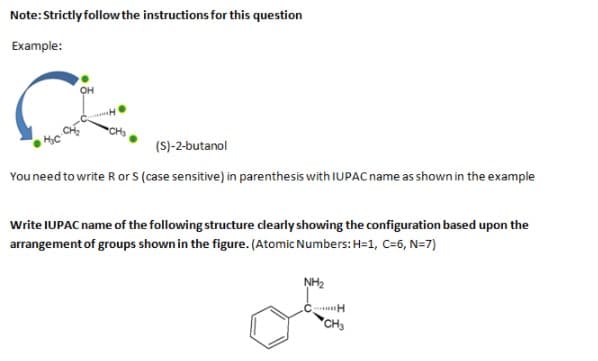 Note:Strictly follow the instructions for this question
Example:
он
(S)-2-butanol
Youneed to write R or S (case sensitive) in parenthesis with IUPAC name as shown in the example
Write IUPAC name of the following structure dlearly showing the configuration based upon the
arrangement of groups shown in the figure. (Atomic Numbers: H=1, C=6, N=7)
NH2
.C H
*CH3
