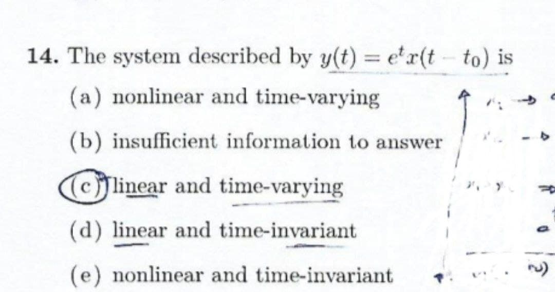 14. The system described by y(t) = e'r(t- to) is
%3D
(a) nonlinear and time-varying
(b) insufficient information to answer
(cjlinear and time-varying
(d) linear and time-invariant
(e) nonlinear and time-invariant
